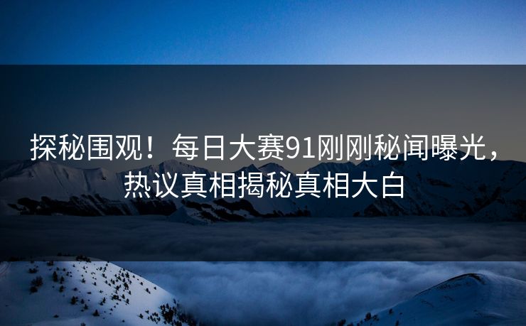 探秘围观！每日大赛91刚刚秘闻曝光，热议真相揭秘真相大白