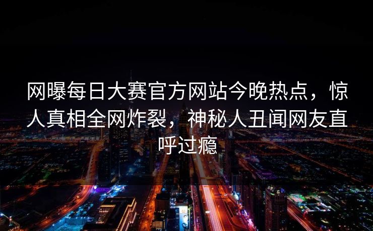 网曝每日大赛官方网站今晚热点，惊人真相全网炸裂，神秘人丑闻网友直呼过瘾
