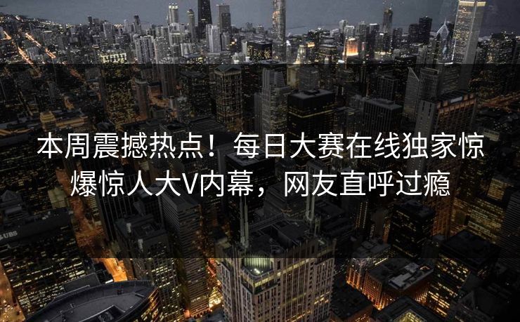 本周震撼热点！每日大赛在线独家惊爆惊人大V内幕，网友直呼过瘾