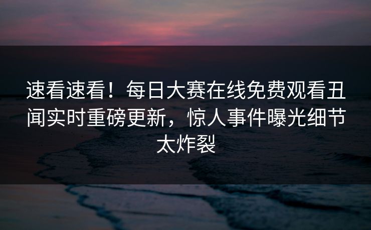 速看速看！每日大赛在线免费观看丑闻实时重磅更新，惊人事件曝光细节太炸裂