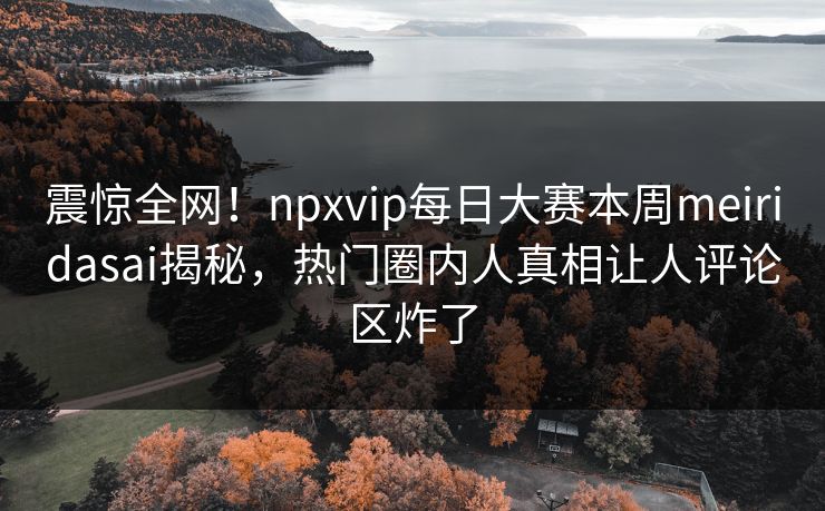 震惊全网！npxvip每日大赛本周meiridasai揭秘，热门圈内人真相让人评论区炸了