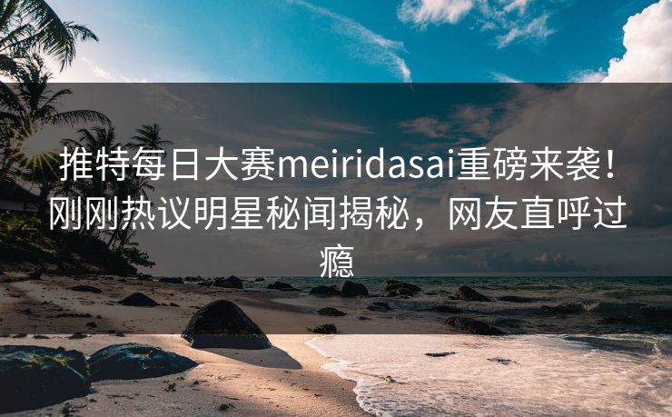 推特每日大赛meiridasai重磅来袭！刚刚热议明星秘闻揭秘，网友直呼过瘾