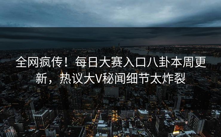 全网疯传！每日大赛入口八卦本周更新，热议大V秘闻细节太炸裂