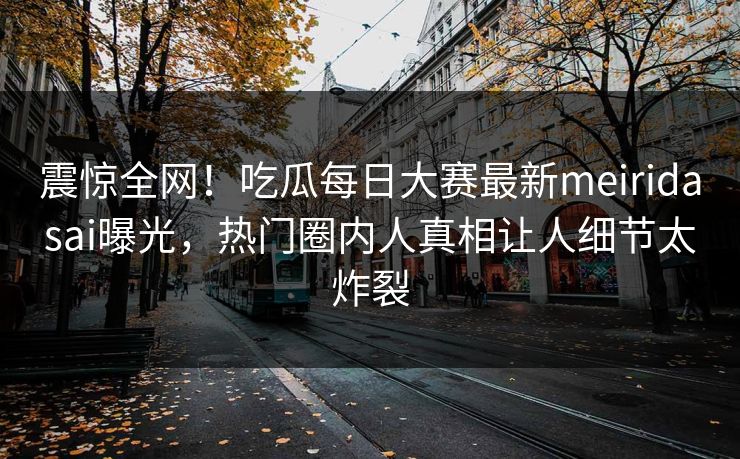 震惊全网！吃瓜每日大赛最新meiridasai曝光，热门圈内人真相让人细节太炸裂