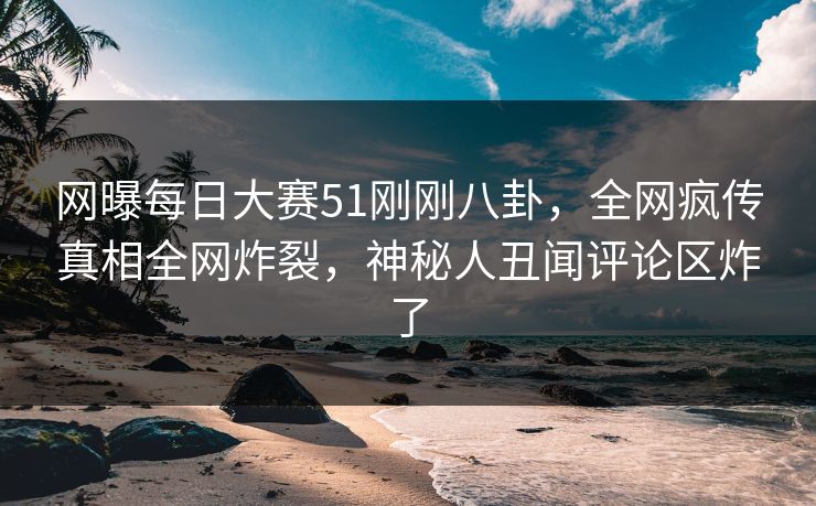 网曝每日大赛51刚刚八卦，全网疯传真相全网炸裂，神秘人丑闻评论区炸了
