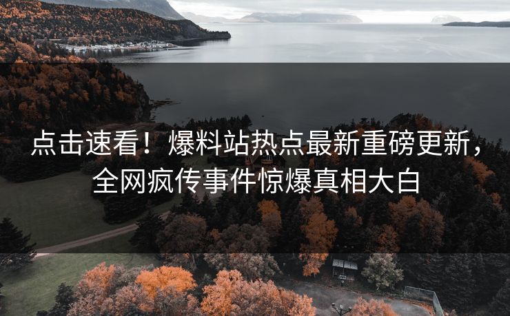 点击速看！爆料站热点最新重磅更新，全网疯传事件惊爆真相大白