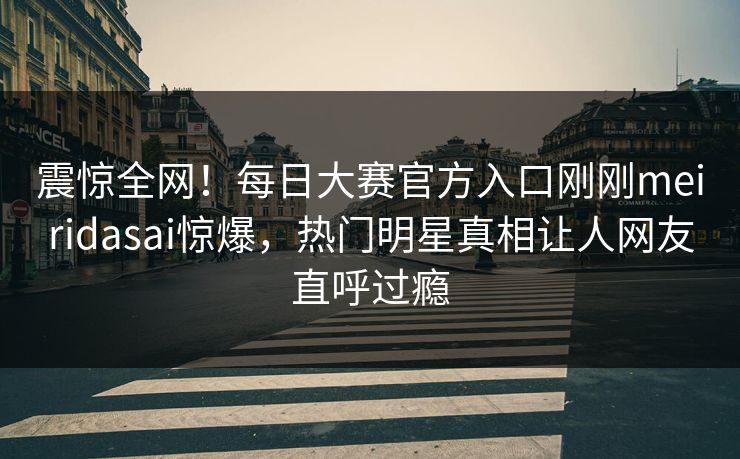 震惊全网！每日大赛官方入口刚刚meiridasai惊爆，热门明星真相让人网友直呼过瘾