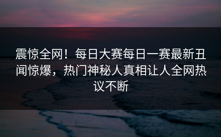 震惊全网！每日大赛每日一赛最新丑闻惊爆，热门神秘人真相让人全网热议不断