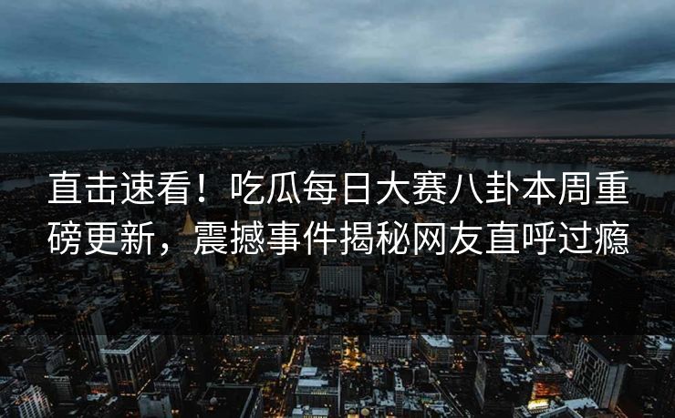 直击速看！吃瓜每日大赛八卦本周重磅更新，震撼事件揭秘网友直呼过瘾