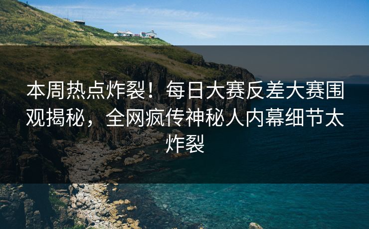 本周热点炸裂！每日大赛反差大赛围观揭秘，全网疯传神秘人内幕细节太炸裂