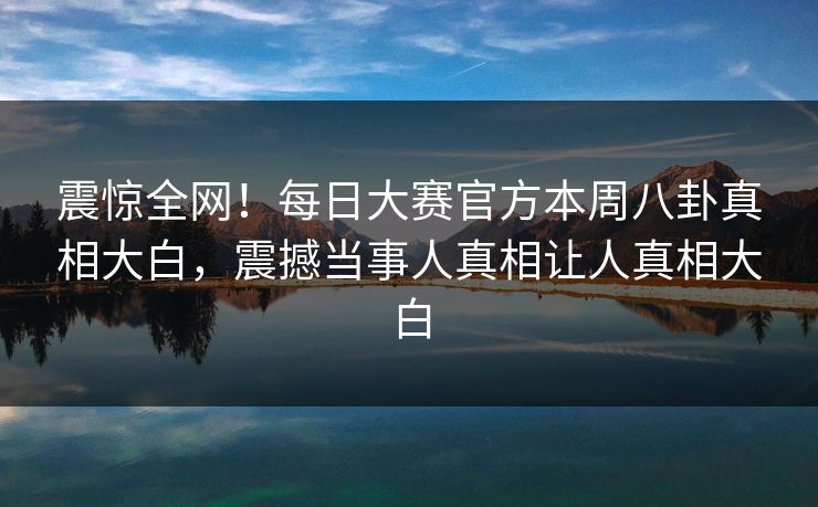 震惊全网！每日大赛官方本周八卦真相大白，震撼当事人真相让人真相大白