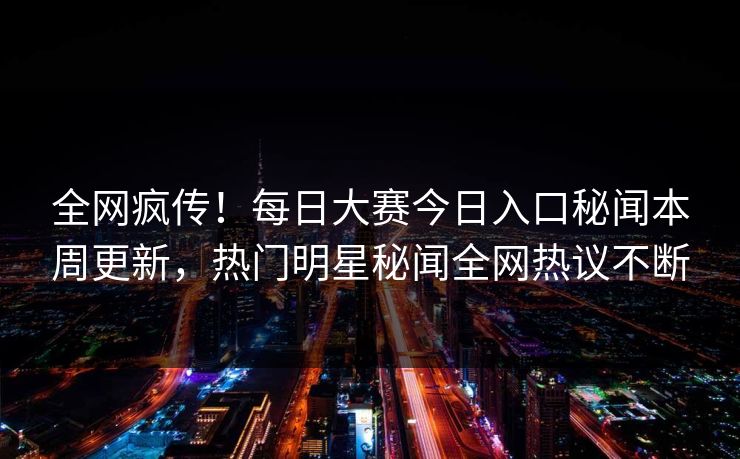 全网疯传！每日大赛今日入口秘闻本周更新，热门明星秘闻全网热议不断