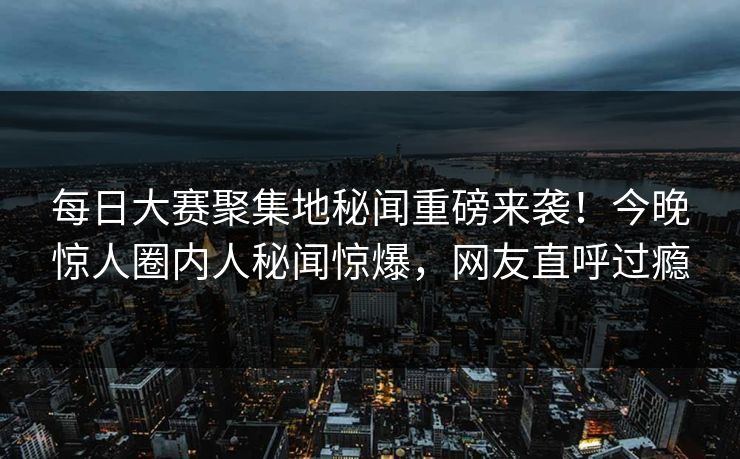 每日大赛聚集地秘闻重磅来袭！今晚惊人圈内人秘闻惊爆，网友直呼过瘾
