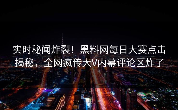 实时秘闻炸裂！黑料网每日大赛点击揭秘，全网疯传大V内幕评论区炸了