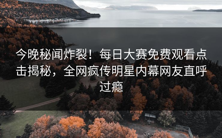 今晚秘闻炸裂！每日大赛免费观看点击揭秘，全网疯传明星内幕网友直呼过瘾