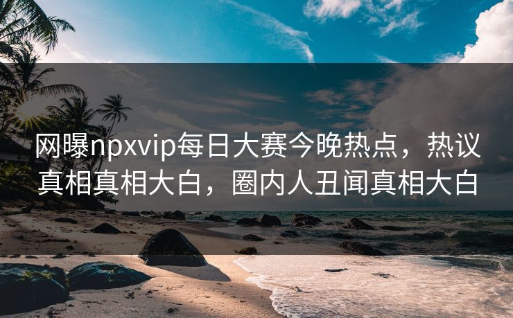 网曝npxvip每日大赛今晚热点，热议真相真相大白，圈内人丑闻真相大白