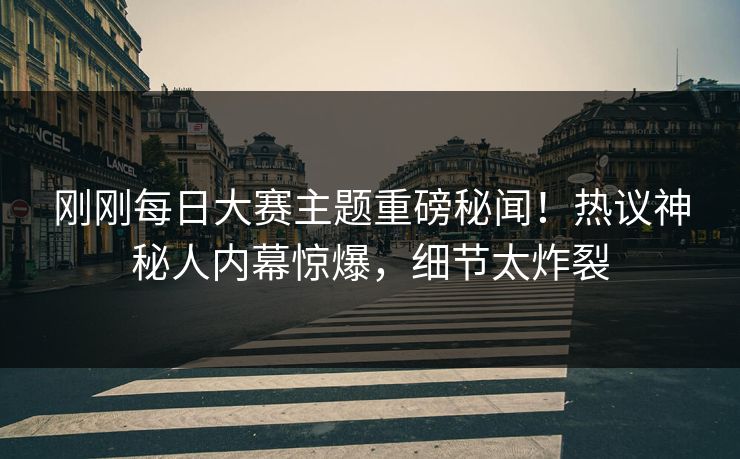 刚刚每日大赛主题重磅秘闻！热议神秘人内幕惊爆，细节太炸裂
