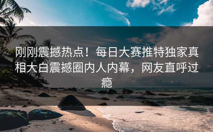 刚刚震撼热点！每日大赛推特独家真相大白震撼圈内人内幕，网友直呼过瘾