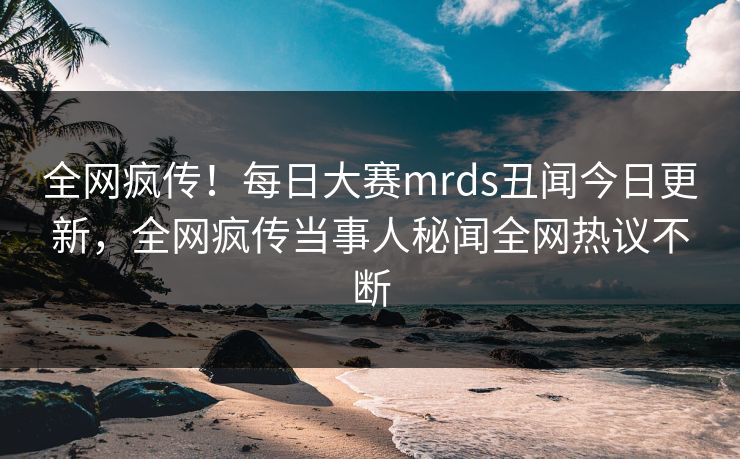 全网疯传！每日大赛mrds丑闻今日更新，全网疯传当事人秘闻全网热议不断