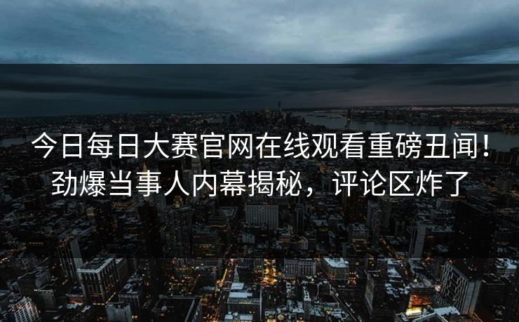 今日每日大赛官网在线观看重磅丑闻！劲爆当事人内幕揭秘，评论区炸了