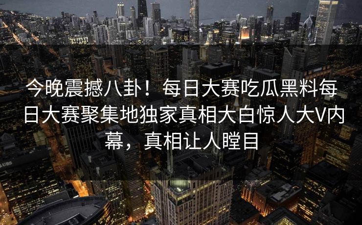 今晚震撼八卦！每日大赛吃瓜黑料每日大赛聚集地独家真相大白惊人大V内幕，真相让人瞠目