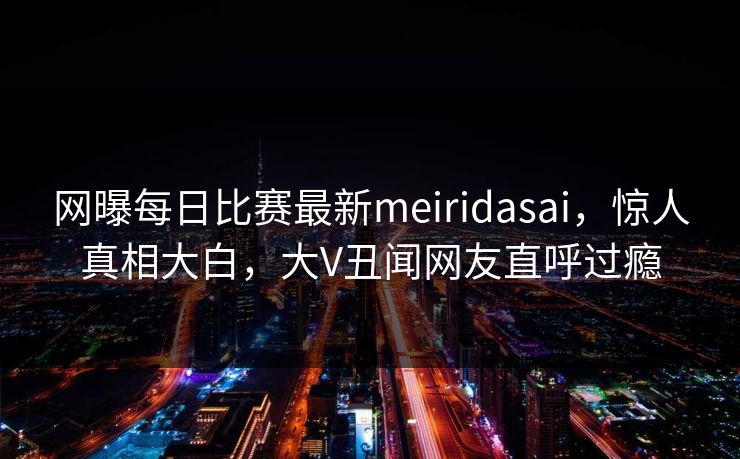 网曝每日比赛最新meiridasai，惊人真相大白，大V丑闻网友直呼过瘾