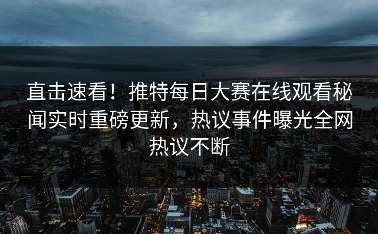 直击速看！推特每日大赛在线观看秘闻实时重磅更新，热议事件曝光全网热议不断