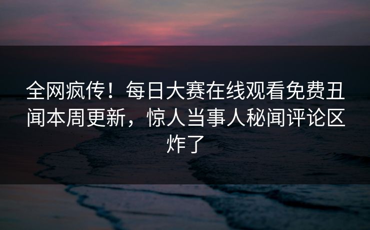 全网疯传！每日大赛在线观看免费丑闻本周更新，惊人当事人秘闻评论区炸了