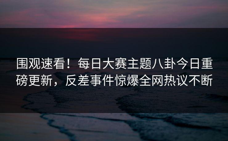 围观速看！每日大赛主题八卦今日重磅更新，反差事件惊爆全网热议不断