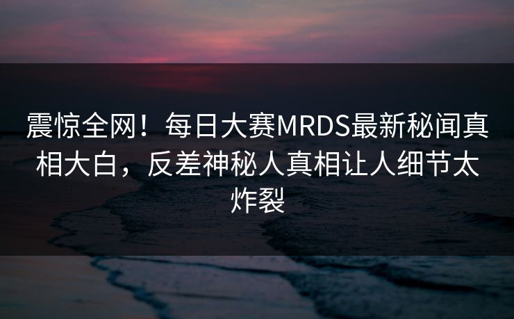 震惊全网！每日大赛MRDS最新秘闻真相大白，反差神秘人真相让人细节太炸裂