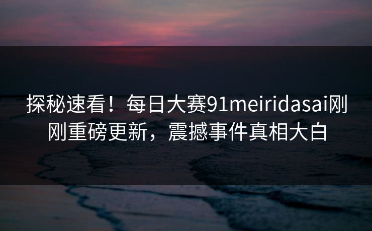 探秘速看！每日大赛91meiridasai刚刚重磅更新，震撼事件真相大白