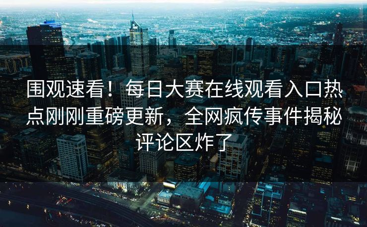围观速看！每日大赛在线观看入口热点刚刚重磅更新，全网疯传事件揭秘评论区炸了