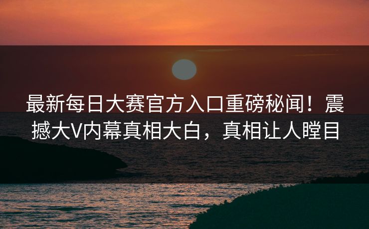 最新每日大赛官方入口重磅秘闻！震撼大V内幕真相大白，真相让人瞠目