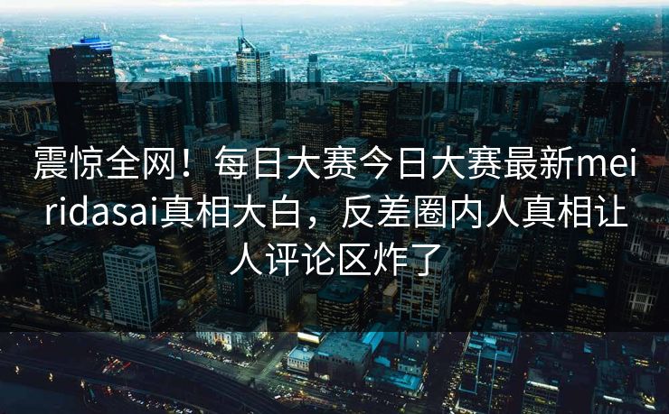 震惊全网！每日大赛今日大赛最新meiridasai真相大白，反差圈内人真相让人评论区炸了