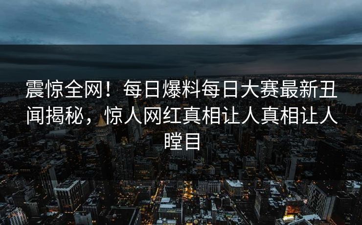 震惊全网！每日爆料每日大赛最新丑闻揭秘，惊人网红真相让人真相让人瞠目
