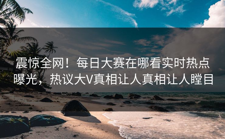 震惊全网！每日大赛在哪看实时热点曝光，热议大V真相让人真相让人瞠目