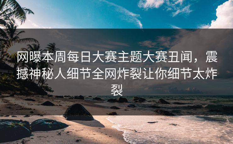 网曝本周每日大赛主题大赛丑闻，震撼神秘人细节全网炸裂让你细节太炸裂