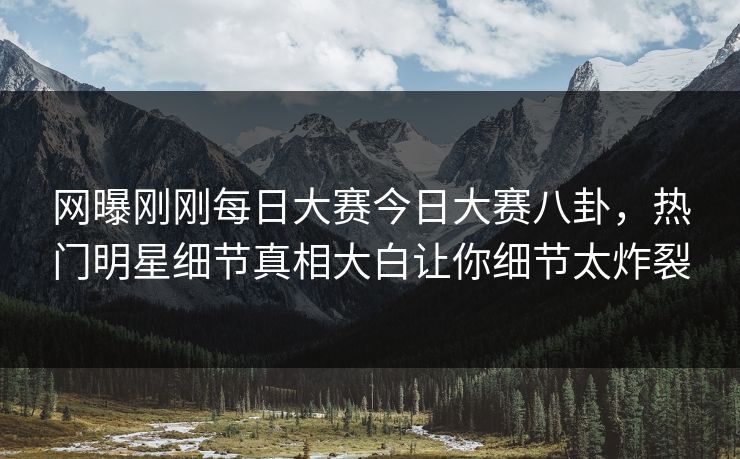 网曝刚刚每日大赛今日大赛八卦，热门明星细节真相大白让你细节太炸裂