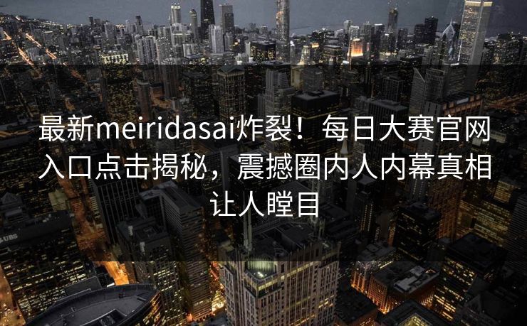 最新meiridasai炸裂！每日大赛官网入口点击揭秘，震撼圈内人内幕真相让人瞠目