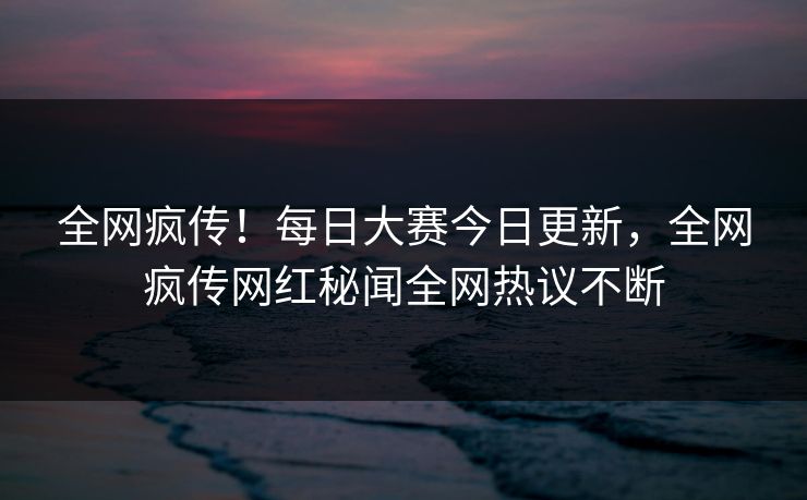 全网疯传！每日大赛今日更新，全网疯传网红秘闻全网热议不断