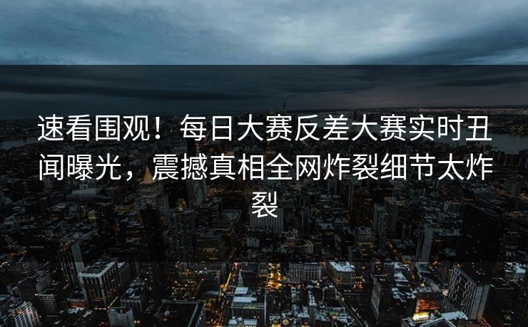 速看围观！每日大赛反差大赛实时丑闻曝光，震撼真相全网炸裂细节太炸裂