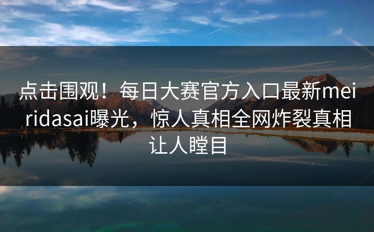 点击围观！每日大赛官方入口最新meiridasai曝光，惊人真相全网炸裂真相让人瞠目