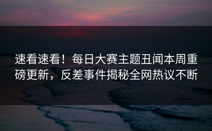 速看速看！每日大赛主题丑闻本周重磅更新，反差事件揭秘全网热议不断