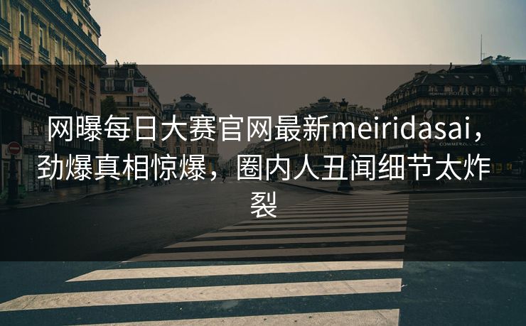 网曝每日大赛官网最新meiridasai，劲爆真相惊爆，圈内人丑闻细节太炸裂