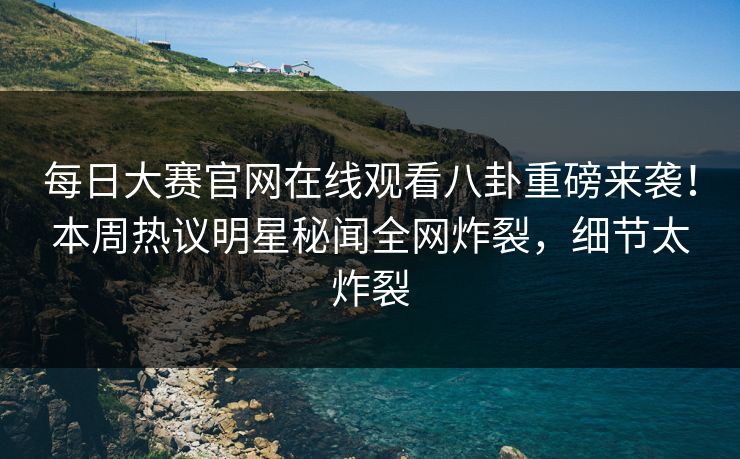 每日大赛官网在线观看八卦重磅来袭！本周热议明星秘闻全网炸裂，细节太炸裂