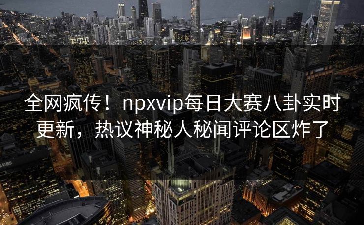 全网疯传！npxvip每日大赛八卦实时更新，热议神秘人秘闻评论区炸了