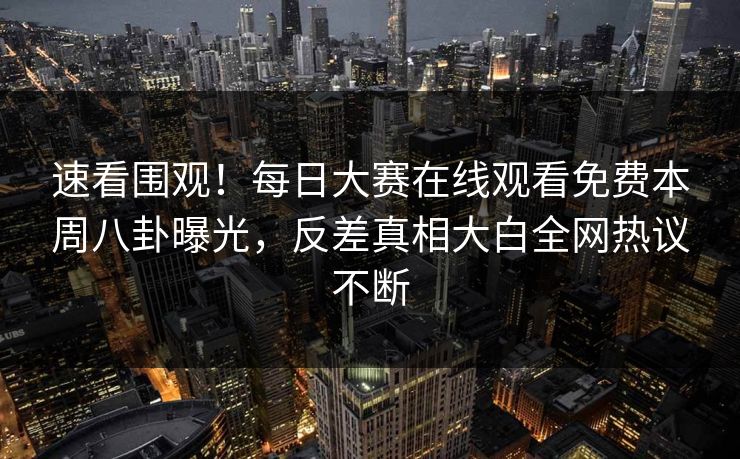 速看围观！每日大赛在线观看免费本周八卦曝光，反差真相大白全网热议不断