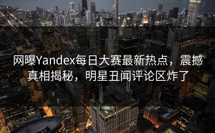 网曝Yandex每日大赛最新热点，震撼真相揭秘，明星丑闻评论区炸了