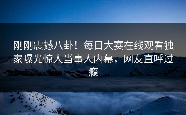 刚刚震撼八卦！每日大赛在线观看独家曝光惊人当事人内幕，网友直呼过瘾