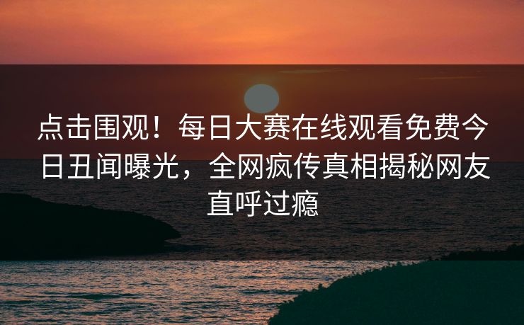 点击围观！每日大赛在线观看免费今日丑闻曝光，全网疯传真相揭秘网友直呼过瘾